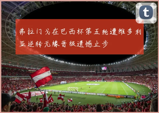 弗拉门戈在巴西杯第五轮遭维多利亚逆转无缘晋级遗憾止步