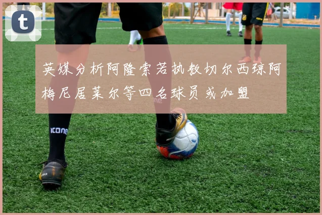 英媒分析阿隆索若执教切尔西琼阿梅尼居莱尔等四名球员或加盟