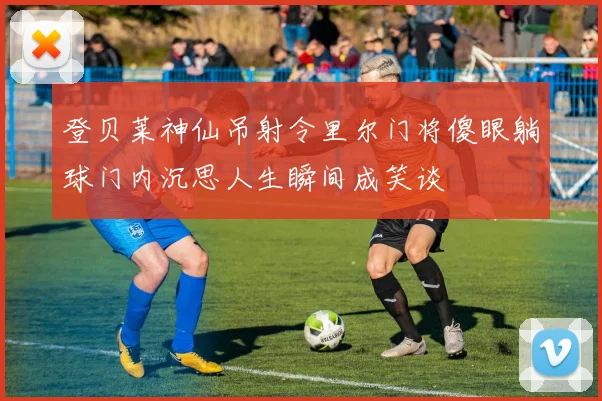 登贝莱神仙吊射令里尔门将傻眼躺球门内沉思人生瞬间成笑谈