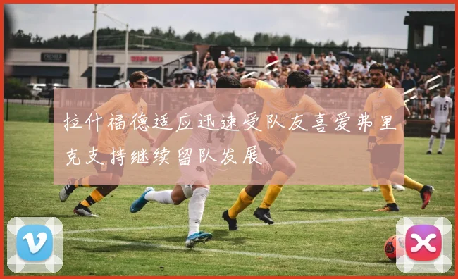 拉什福德适应迅速受队友喜爱弗里克支持继续留队发展