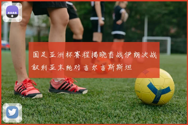 国足亚洲杯赛程揭晓首战伊朗次战叙利亚末轮对吉尔吉斯斯坦
