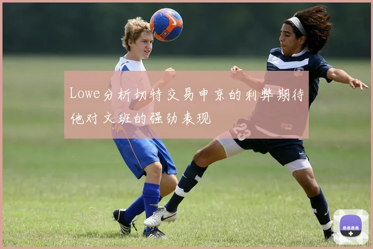 Lowe分析切特交易申京的利弊期待他对文班的强劲表现