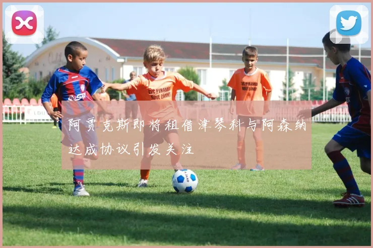 阿贾克斯即将租借津琴科与阿森纳达成协议引发关注