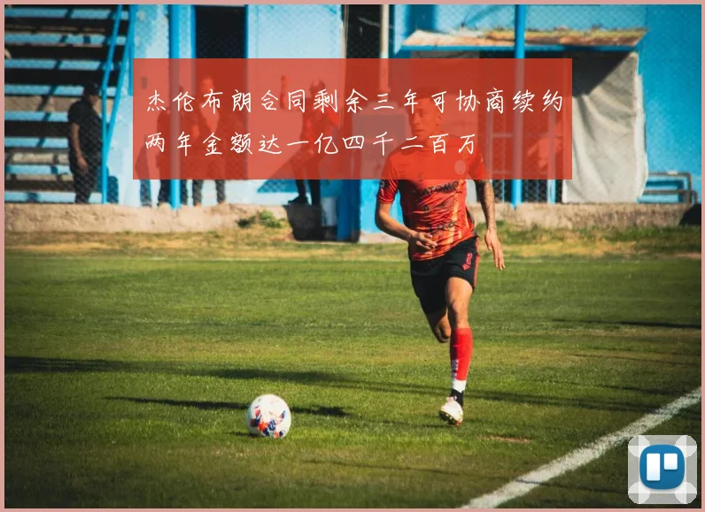 杰伦布朗合同剩余三年可协商续约两年金额达一亿四千二百万
