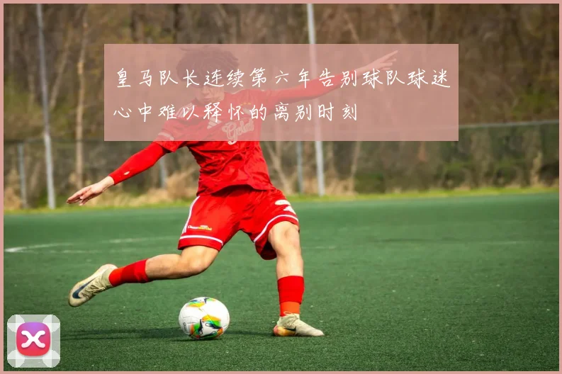 皇马队长连续第六年告别球队球迷心中难以释怀的离别时刻