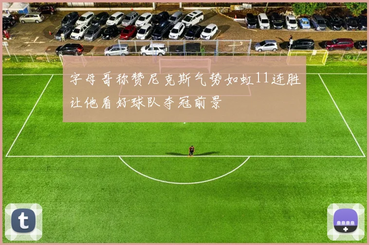 字母哥称赞尼克斯气势如虹11连胜让他看好球队夺冠前景